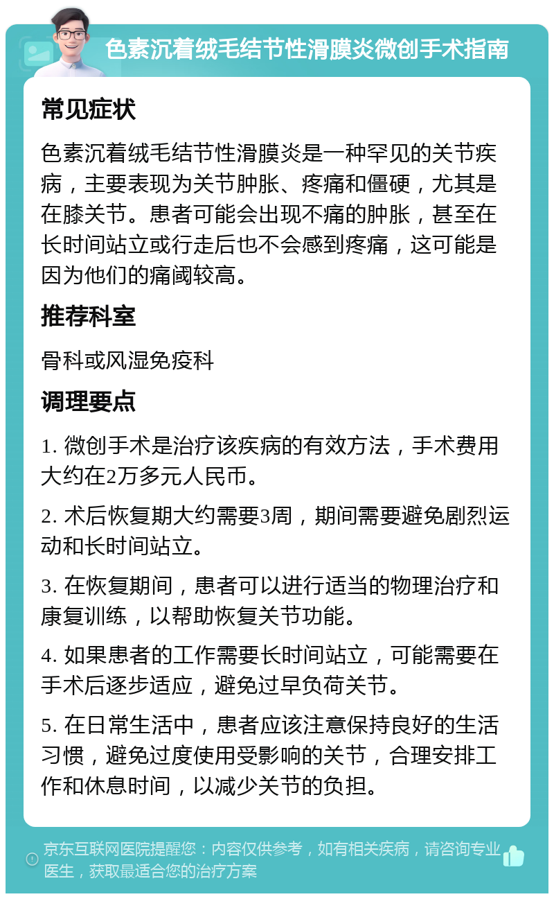 色素沉着绒毛结节性滑膜炎微创手术指南 常见症状 色素沉着绒毛结节性滑膜炎是一种罕见的关节疾病，主要表现为关节肿胀、疼痛和僵硬，尤其是在膝关节。患者可能会出现不痛的肿胀，甚至在长时间站立或行走后也不会感到疼痛，这可能是因为他们的痛阈较高。 推荐科室 骨科或风湿免疫科 调理要点 1. 微创手术是治疗该疾病的有效方法，手术费用大约在2万多元人民币。 2. 术后恢复期大约需要3周，期间需要避免剧烈运动和长时间站立。 3. 在恢复期间，患者可以进行适当的物理治疗和康复训练，以帮助恢复关节功能。 4. 如果患者的工作需要长时间站立，可能需要在手术后逐步适应，避免过早负荷关节。 5. 在日常生活中，患者应该注意保持良好的生活习惯，避免过度使用受影响的关节，合理安排工作和休息时间，以减少关节的负担。