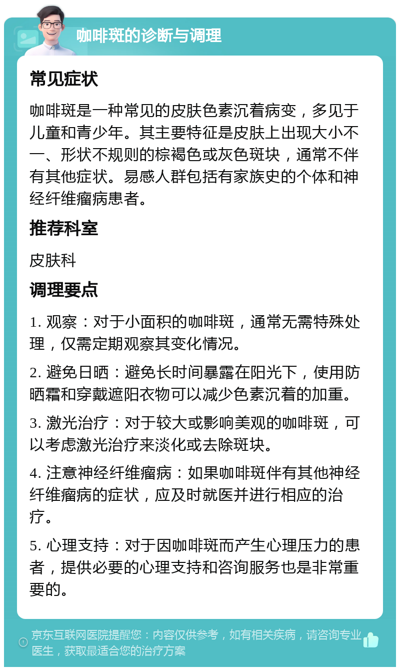 咖啡斑的诊断与调理 常见症状 咖啡斑是一种常见的皮肤色素沉着病变，多见于儿童和青少年。其主要特征是皮肤上出现大小不一、形状不规则的棕褐色或灰色斑块，通常不伴有其他症状。易感人群包括有家族史的个体和神经纤维瘤病患者。 推荐科室 皮肤科 调理要点 1. 观察：对于小面积的咖啡斑，通常无需特殊处理，仅需定期观察其变化情况。 2. 避免日晒：避免长时间暴露在阳光下，使用防晒霜和穿戴遮阳衣物可以减少色素沉着的加重。 3. 激光治疗：对于较大或影响美观的咖啡斑，可以考虑激光治疗来淡化或去除斑块。 4. 注意神经纤维瘤病：如果咖啡斑伴有其他神经纤维瘤病的症状，应及时就医并进行相应的治疗。 5. 心理支持：对于因咖啡斑而产生心理压力的患者，提供必要的心理支持和咨询服务也是非常重要的。