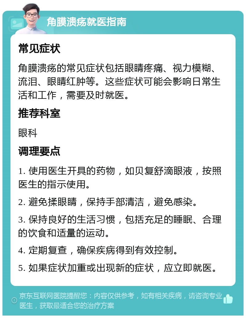 角膜溃疡就医指南 常见症状 角膜溃疡的常见症状包括眼睛疼痛、视力模糊、流泪、眼睛红肿等。这些症状可能会影响日常生活和工作，需要及时就医。 推荐科室 眼科 调理要点 1. 使用医生开具的药物，如贝复舒滴眼液，按照医生的指示使用。 2. 避免揉眼睛，保持手部清洁，避免感染。 3. 保持良好的生活习惯，包括充足的睡眠、合理的饮食和适量的运动。 4. 定期复查，确保疾病得到有效控制。 5. 如果症状加重或出现新的症状，应立即就医。