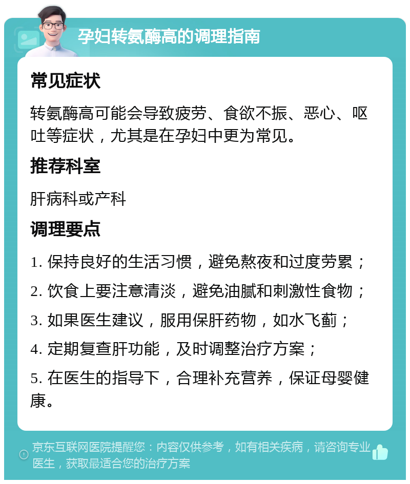 孕妇转氨酶高的调理指南 常见症状 转氨酶高可能会导致疲劳、食欲不振、恶心、呕吐等症状，尤其是在孕妇中更为常见。 推荐科室 肝病科或产科 调理要点 1. 保持良好的生活习惯，避免熬夜和过度劳累； 2. 饮食上要注意清淡，避免油腻和刺激性食物； 3. 如果医生建议，服用保肝药物，如水飞蓟； 4. 定期复查肝功能，及时调整治疗方案； 5. 在医生的指导下，合理补充营养，保证母婴健康。