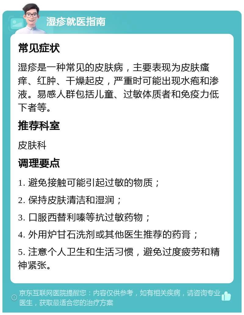 湿疹就医指南 常见症状 湿疹是一种常见的皮肤病，主要表现为皮肤瘙痒、红肿、干燥起皮，严重时可能出现水疱和渗液。易感人群包括儿童、过敏体质者和免疫力低下者等。 推荐科室 皮肤科 调理要点 1. 避免接触可能引起过敏的物质； 2. 保持皮肤清洁和湿润； 3. 口服西替利嗪等抗过敏药物； 4. 外用炉甘石洗剂或其他医生推荐的药膏； 5. 注意个人卫生和生活习惯，避免过度疲劳和精神紧张。