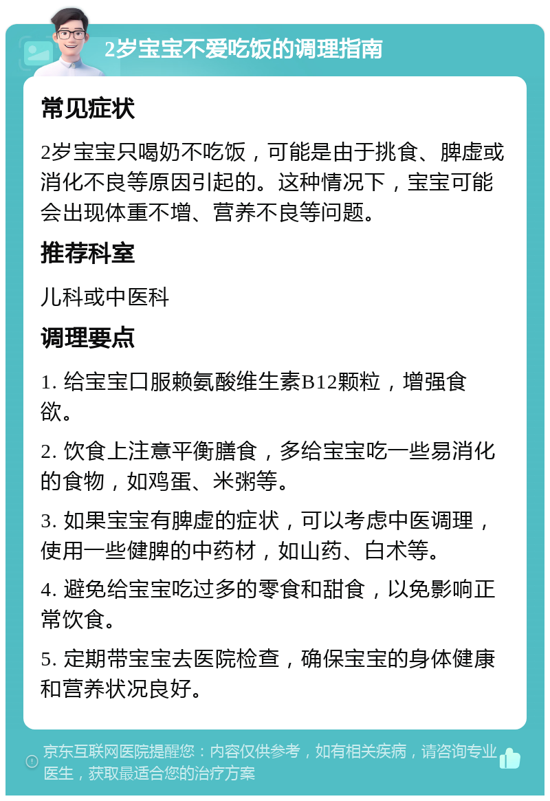 2岁宝宝不爱吃饭的调理指南 常见症状 2岁宝宝只喝奶不吃饭，可能是由于挑食、脾虚或消化不良等原因引起的。这种情况下，宝宝可能会出现体重不增、营养不良等问题。 推荐科室 儿科或中医科 调理要点 1. 给宝宝口服赖氨酸维生素B12颗粒，增强食欲。 2. 饮食上注意平衡膳食，多给宝宝吃一些易消化的食物，如鸡蛋、米粥等。 3. 如果宝宝有脾虚的症状，可以考虑中医调理，使用一些健脾的中药材，如山药、白术等。 4. 避免给宝宝吃过多的零食和甜食，以免影响正常饮食。 5. 定期带宝宝去医院检查，确保宝宝的身体健康和营养状况良好。