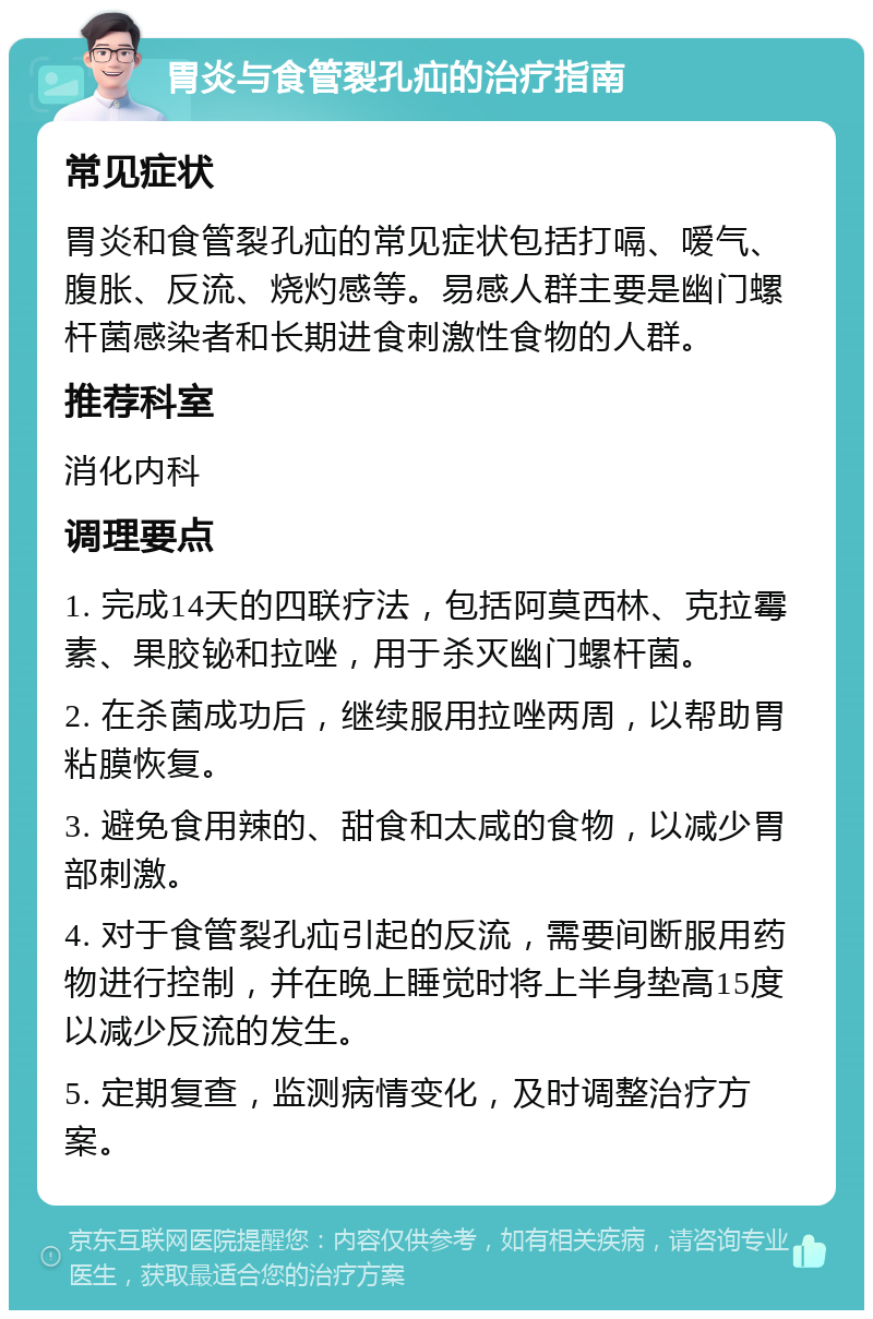 胃炎与食管裂孔疝的治疗指南 常见症状 胃炎和食管裂孔疝的常见症状包括打嗝、嗳气、腹胀、反流、烧灼感等。易感人群主要是幽门螺杆菌感染者和长期进食刺激性食物的人群。 推荐科室 消化内科 调理要点 1. 完成14天的四联疗法，包括阿莫西林、克拉霉素、果胶铋和拉唑，用于杀灭幽门螺杆菌。 2. 在杀菌成功后，继续服用拉唑两周，以帮助胃粘膜恢复。 3. 避免食用辣的、甜食和太咸的食物，以减少胃部刺激。 4. 对于食管裂孔疝引起的反流，需要间断服用药物进行控制，并在晚上睡觉时将上半身垫高15度以减少反流的发生。 5. 定期复查，监测病情变化，及时调整治疗方案。