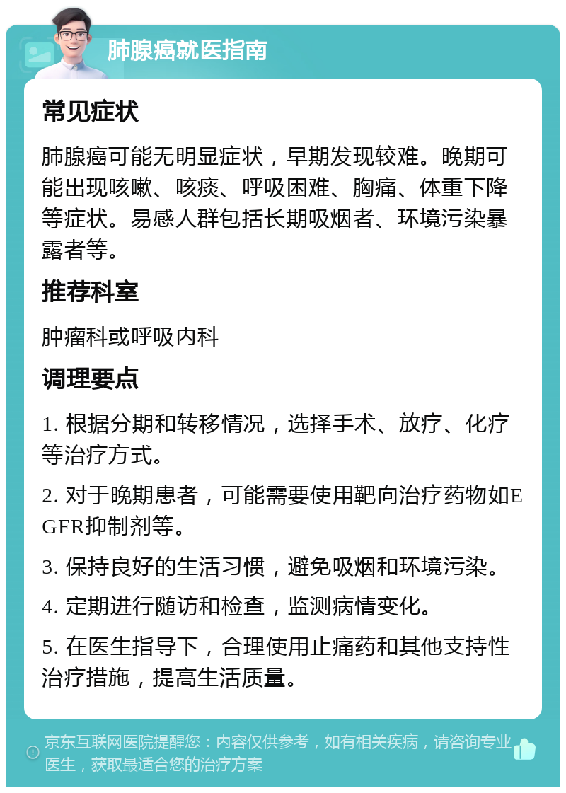 肺腺癌就医指南 常见症状 肺腺癌可能无明显症状，早期发现较难。晚期可能出现咳嗽、咳痰、呼吸困难、胸痛、体重下降等症状。易感人群包括长期吸烟者、环境污染暴露者等。 推荐科室 肿瘤科或呼吸内科 调理要点 1. 根据分期和转移情况，选择手术、放疗、化疗等治疗方式。 2. 对于晚期患者，可能需要使用靶向治疗药物如EGFR抑制剂等。 3. 保持良好的生活习惯，避免吸烟和环境污染。 4. 定期进行随访和检查，监测病情变化。 5. 在医生指导下，合理使用止痛药和其他支持性治疗措施，提高生活质量。