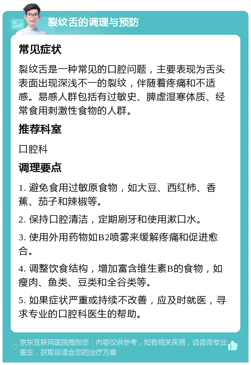 裂纹舌的调理与预防 常见症状 裂纹舌是一种常见的口腔问题，主要表现为舌头表面出现深浅不一的裂纹，伴随着疼痛和不适感。易感人群包括有过敏史、脾虚湿寒体质、经常食用刺激性食物的人群。 推荐科室 口腔科 调理要点 1. 避免食用过敏原食物，如大豆、西红柿、香蕉、茄子和辣椒等。 2. 保持口腔清洁，定期刷牙和使用漱口水。 3. 使用外用药物如B2喷雾来缓解疼痛和促进愈合。 4. 调整饮食结构，增加富含维生素B的食物，如瘦肉、鱼类、豆类和全谷类等。 5. 如果症状严重或持续不改善，应及时就医，寻求专业的口腔科医生的帮助。