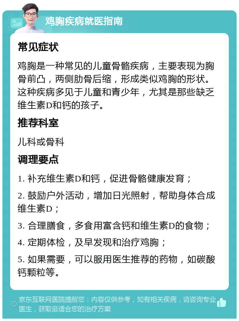 鸡胸疾病就医指南 常见症状 鸡胸是一种常见的儿童骨骼疾病，主要表现为胸骨前凸，两侧肋骨后缩，形成类似鸡胸的形状。这种疾病多见于儿童和青少年，尤其是那些缺乏维生素D和钙的孩子。 推荐科室 儿科或骨科 调理要点 1. 补充维生素D和钙，促进骨骼健康发育； 2. 鼓励户外活动，增加日光照射，帮助身体合成维生素D； 3. 合理膳食，多食用富含钙和维生素D的食物； 4. 定期体检，及早发现和治疗鸡胸； 5. 如果需要，可以服用医生推荐的药物，如碳酸钙颗粒等。