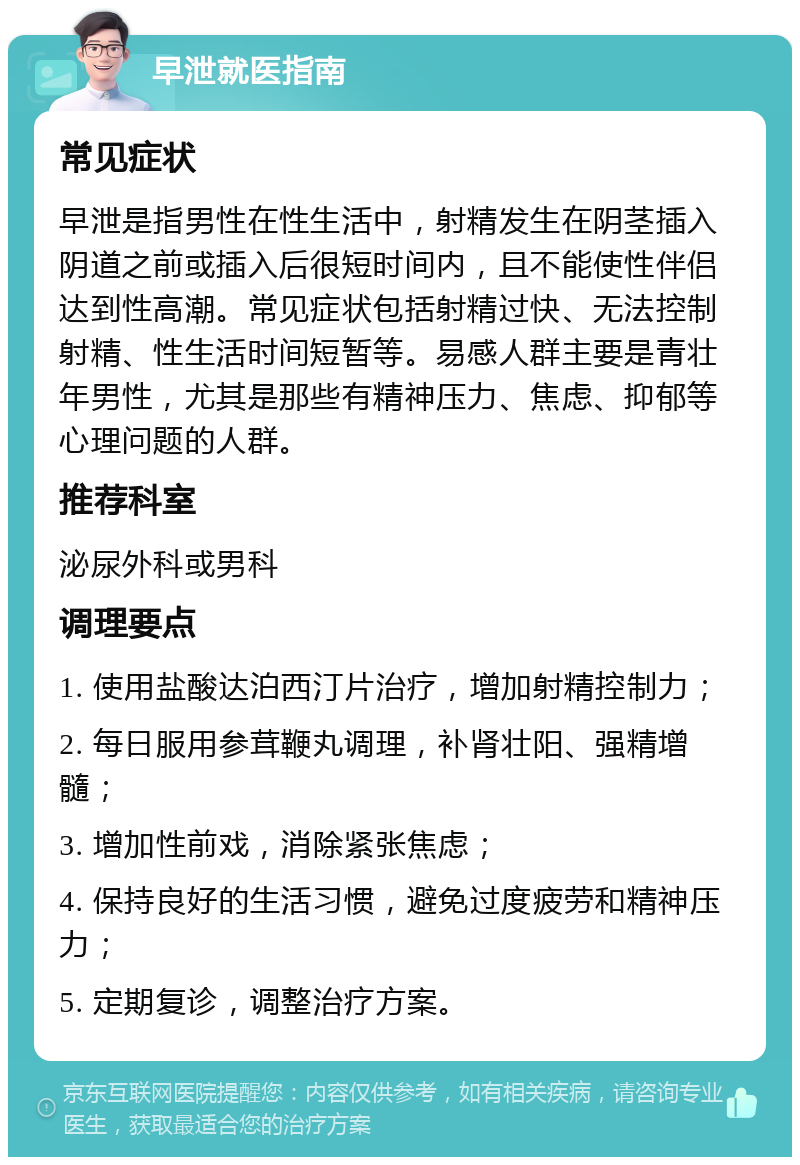 早泄就医指南 常见症状 早泄是指男性在性生活中，射精发生在阴茎插入阴道之前或插入后很短时间内，且不能使性伴侣达到性高潮。常见症状包括射精过快、无法控制射精、性生活时间短暂等。易感人群主要是青壮年男性，尤其是那些有精神压力、焦虑、抑郁等心理问题的人群。 推荐科室 泌尿外科或男科 调理要点 1. 使用盐酸达泊西汀片治疗，增加射精控制力； 2. 每日服用参茸鞭丸调理，补肾壮阳、强精增髓； 3. 增加性前戏，消除紧张焦虑； 4. 保持良好的生活习惯，避免过度疲劳和精神压力； 5. 定期复诊，调整治疗方案。