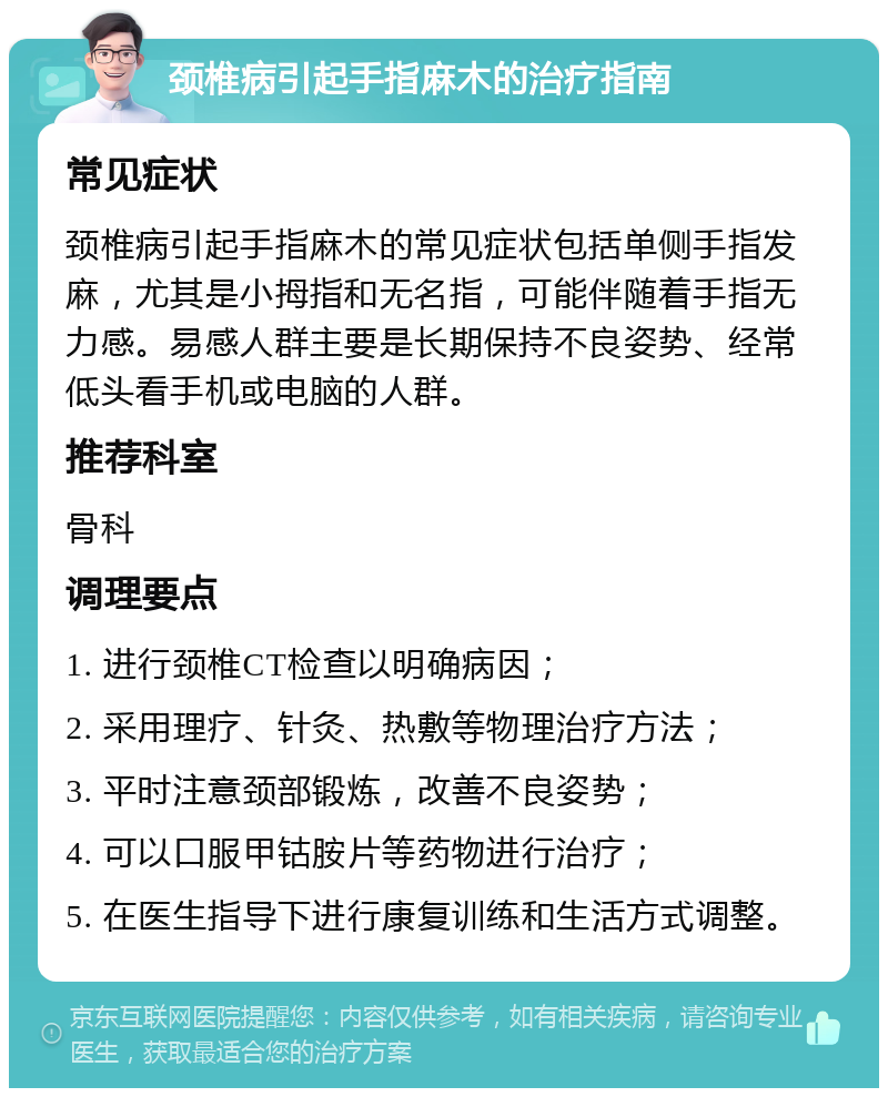 颈椎病引起手指麻木的治疗指南 常见症状 颈椎病引起手指麻木的常见症状包括单侧手指发麻，尤其是小拇指和无名指，可能伴随着手指无力感。易感人群主要是长期保持不良姿势、经常低头看手机或电脑的人群。 推荐科室 骨科 调理要点 1. 进行颈椎CT检查以明确病因； 2. 采用理疗、针灸、热敷等物理治疗方法； 3. 平时注意颈部锻炼，改善不良姿势； 4. 可以口服甲钴胺片等药物进行治疗； 5. 在医生指导下进行康复训练和生活方式调整。