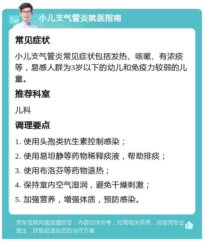 小儿支气管炎就医指南 常见症状 小儿支气管炎常见症状包括发热、咳嗽、有浓痰等，易感人群为3岁以下的幼儿和免疫力较弱的儿童。 推荐科室 儿科 调理要点 1. 使用头孢类抗生素控制感染； 2. 使用易坦静等药物稀释痰液，帮助排痰； 3. 使用布洛芬等药物退热； 4. 保持室内空气湿润，避免干燥刺激； 5. 加强营养，增强体质，预防感染。