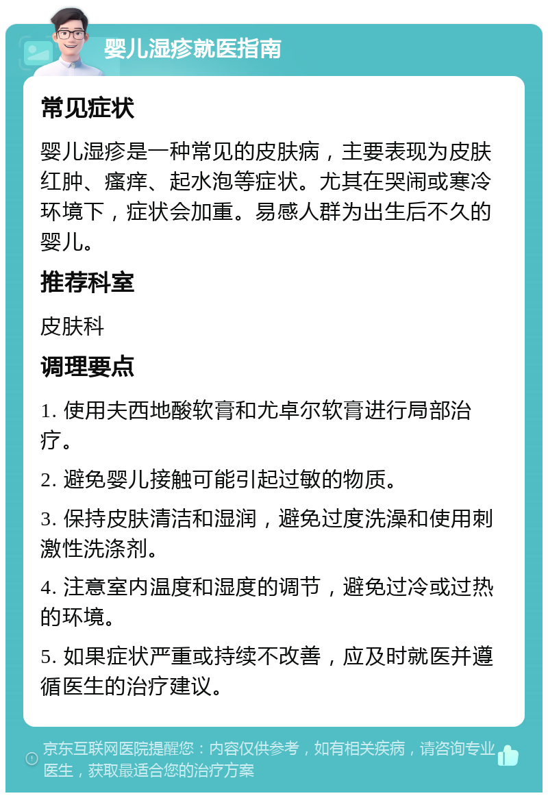 婴儿湿疹就医指南 常见症状 婴儿湿疹是一种常见的皮肤病，主要表现为皮肤红肿、瘙痒、起水泡等症状。尤其在哭闹或寒冷环境下，症状会加重。易感人群为出生后不久的婴儿。 推荐科室 皮肤科 调理要点 1. 使用夫西地酸软膏和尤卓尔软膏进行局部治疗。 2. 避免婴儿接触可能引起过敏的物质。 3. 保持皮肤清洁和湿润，避免过度洗澡和使用刺激性洗涤剂。 4. 注意室内温度和湿度的调节，避免过冷或过热的环境。 5. 如果症状严重或持续不改善，应及时就医并遵循医生的治疗建议。