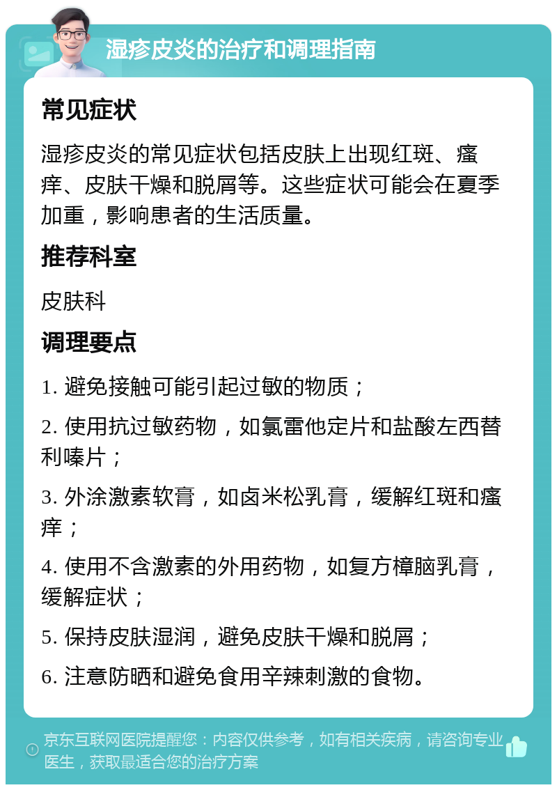 湿疹皮炎的治疗和调理指南 常见症状 湿疹皮炎的常见症状包括皮肤上出现红斑、瘙痒、皮肤干燥和脱屑等。这些症状可能会在夏季加重，影响患者的生活质量。 推荐科室 皮肤科 调理要点 1. 避免接触可能引起过敏的物质； 2. 使用抗过敏药物，如氯雷他定片和盐酸左西替利嗪片； 3. 外涂激素软膏，如卤米松乳膏，缓解红斑和瘙痒； 4. 使用不含激素的外用药物，如复方樟脑乳膏，缓解症状； 5. 保持皮肤湿润，避免皮肤干燥和脱屑； 6. 注意防晒和避免食用辛辣刺激的食物。