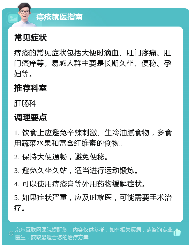 痔疮就医指南 常见症状 痔疮的常见症状包括大便时滴血、肛门疼痛、肛门瘙痒等。易感人群主要是长期久坐、便秘、孕妇等。 推荐科室 肛肠科 调理要点 1. 饮食上应避免辛辣刺激、生冷油腻食物，多食用蔬菜水果和富含纤维素的食物。 2. 保持大便通畅，避免便秘。 3. 避免久坐久站，适当进行运动锻炼。 4. 可以使用痔疮膏等外用药物缓解症状。 5. 如果症状严重，应及时就医，可能需要手术治疗。