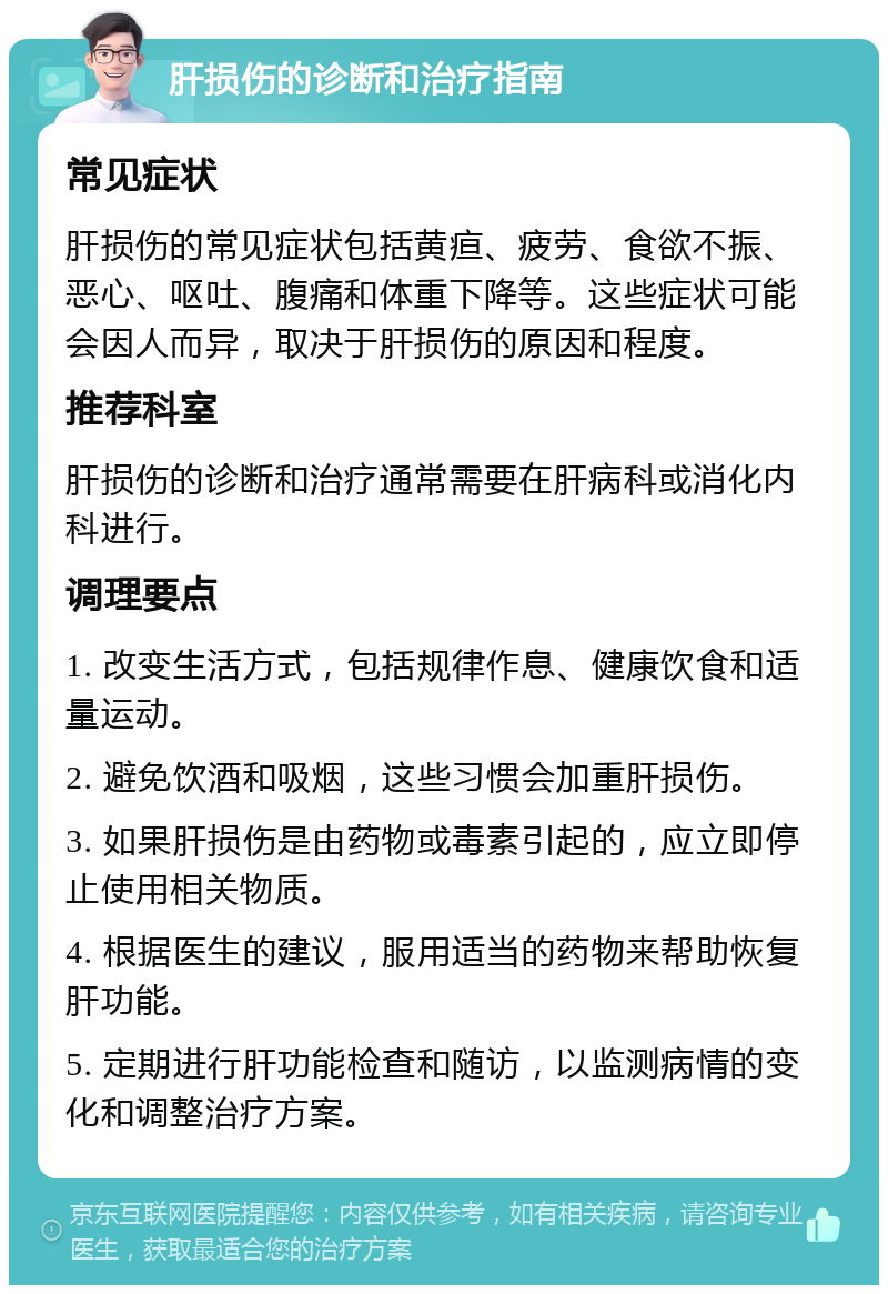 肝损伤的诊断和治疗指南 常见症状 肝损伤的常见症状包括黄疸、疲劳、食欲不振、恶心、呕吐、腹痛和体重下降等。这些症状可能会因人而异，取决于肝损伤的原因和程度。 推荐科室 肝损伤的诊断和治疗通常需要在肝病科或消化内科进行。 调理要点 1. 改变生活方式，包括规律作息、健康饮食和适量运动。 2. 避免饮酒和吸烟，这些习惯会加重肝损伤。 3. 如果肝损伤是由药物或毒素引起的，应立即停止使用相关物质。 4. 根据医生的建议，服用适当的药物来帮助恢复肝功能。 5. 定期进行肝功能检查和随访，以监测病情的变化和调整治疗方案。