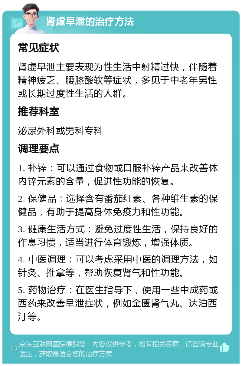 肾虚早泄的治疗方法 常见症状 肾虚早泄主要表现为性生活中射精过快，伴随着精神疲乏、腰膝酸软等症状，多见于中老年男性或长期过度性生活的人群。 推荐科室 泌尿外科或男科专科 调理要点 1. 补锌：可以通过食物或口服补锌产品来改善体内锌元素的含量，促进性功能的恢复。 2. 保健品：选择含有番茄红素、各种维生素的保健品，有助于提高身体免疫力和性功能。 3. 健康生活方式：避免过度性生活，保持良好的作息习惯，适当进行体育锻炼，增强体质。 4. 中医调理：可以考虑采用中医的调理方法，如针灸、推拿等，帮助恢复肾气和性功能。 5. 药物治疗：在医生指导下，使用一些中成药或西药来改善早泄症状，例如金匮肾气丸、达泊西汀等。