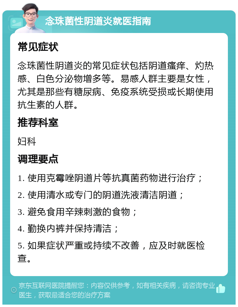 念珠菌性阴道炎就医指南 常见症状 念珠菌性阴道炎的常见症状包括阴道瘙痒、灼热感、白色分泌物增多等。易感人群主要是女性，尤其是那些有糖尿病、免疫系统受损或长期使用抗生素的人群。 推荐科室 妇科 调理要点 1. 使用克霉唑阴道片等抗真菌药物进行治疗； 2. 使用清水或专门的阴道洗液清洁阴道； 3. 避免食用辛辣刺激的食物； 4. 勤换内裤并保持清洁； 5. 如果症状严重或持续不改善，应及时就医检查。