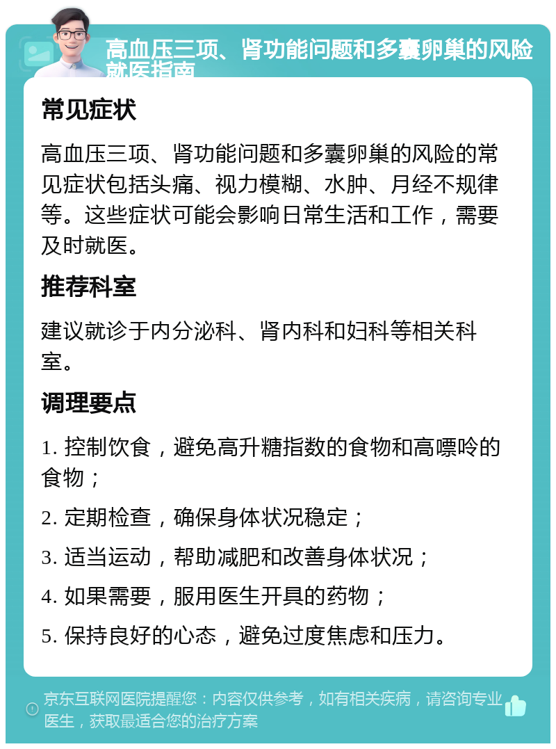 高血压三项、肾功能问题和多囊卵巢的风险就医指南 常见症状 高血压三项、肾功能问题和多囊卵巢的风险的常见症状包括头痛、视力模糊、水肿、月经不规律等。这些症状可能会影响日常生活和工作，需要及时就医。 推荐科室 建议就诊于内分泌科、肾内科和妇科等相关科室。 调理要点 1. 控制饮食，避免高升糖指数的食物和高嘌呤的食物； 2. 定期检查，确保身体状况稳定； 3. 适当运动，帮助减肥和改善身体状况； 4. 如果需要，服用医生开具的药物； 5. 保持良好的心态，避免过度焦虑和压力。