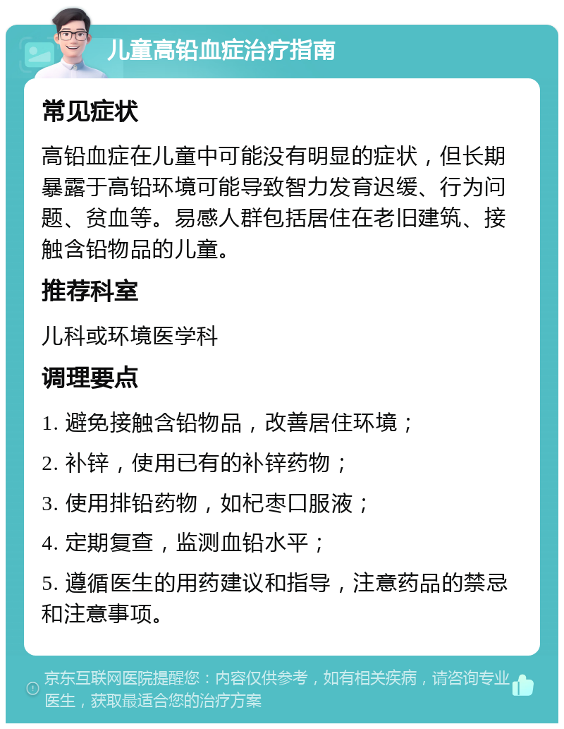 儿童高铅血症治疗指南 常见症状 高铅血症在儿童中可能没有明显的症状，但长期暴露于高铅环境可能导致智力发育迟缓、行为问题、贫血等。易感人群包括居住在老旧建筑、接触含铅物品的儿童。 推荐科室 儿科或环境医学科 调理要点 1. 避免接触含铅物品，改善居住环境； 2. 补锌，使用已有的补锌药物； 3. 使用排铅药物，如杞枣口服液； 4. 定期复查，监测血铅水平； 5. 遵循医生的用药建议和指导，注意药品的禁忌和注意事项。