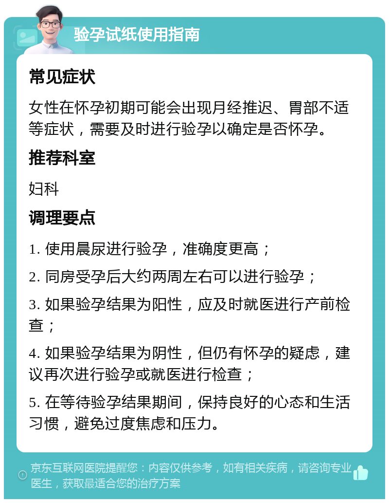 验孕试纸使用指南 常见症状 女性在怀孕初期可能会出现月经推迟、胃部不适等症状，需要及时进行验孕以确定是否怀孕。 推荐科室 妇科 调理要点 1. 使用晨尿进行验孕，准确度更高； 2. 同房受孕后大约两周左右可以进行验孕； 3. 如果验孕结果为阳性，应及时就医进行产前检查； 4. 如果验孕结果为阴性，但仍有怀孕的疑虑，建议再次进行验孕或就医进行检查； 5. 在等待验孕结果期间，保持良好的心态和生活习惯，避免过度焦虑和压力。