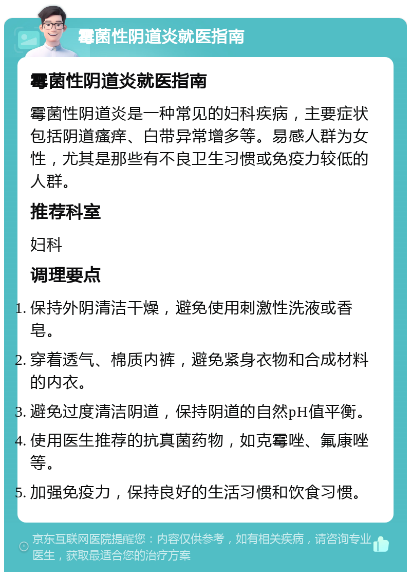 霉菌性阴道炎就医指南 霉菌性阴道炎就医指南 霉菌性阴道炎是一种常见的妇科疾病，主要症状包括阴道瘙痒、白带异常增多等。易感人群为女性，尤其是那些有不良卫生习惯或免疫力较低的人群。 推荐科室 妇科 调理要点 保持外阴清洁干燥，避免使用刺激性洗液或香皂。 穿着透气、棉质内裤，避免紧身衣物和合成材料的内衣。 避免过度清洁阴道，保持阴道的自然pH值平衡。 使用医生推荐的抗真菌药物，如克霉唑、氟康唑等。 加强免疫力，保持良好的生活习惯和饮食习惯。