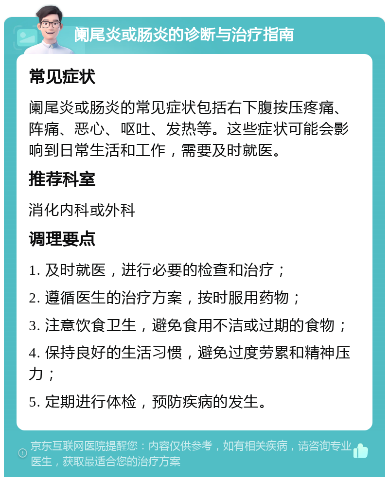 阑尾炎或肠炎的诊断与治疗指南 常见症状 阑尾炎或肠炎的常见症状包括右下腹按压疼痛、阵痛、恶心、呕吐、发热等。这些症状可能会影响到日常生活和工作，需要及时就医。 推荐科室 消化内科或外科 调理要点 1. 及时就医，进行必要的检查和治疗； 2. 遵循医生的治疗方案，按时服用药物； 3. 注意饮食卫生，避免食用不洁或过期的食物； 4. 保持良好的生活习惯，避免过度劳累和精神压力； 5. 定期进行体检，预防疾病的发生。