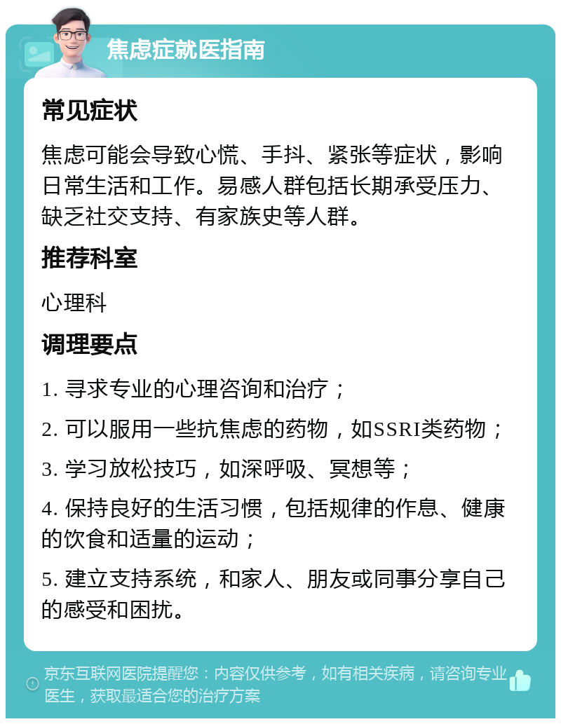 焦虑症就医指南 常见症状 焦虑可能会导致心慌、手抖、紧张等症状，影响日常生活和工作。易感人群包括长期承受压力、缺乏社交支持、有家族史等人群。 推荐科室 心理科 调理要点 1. 寻求专业的心理咨询和治疗； 2. 可以服用一些抗焦虑的药物，如SSRI类药物； 3. 学习放松技巧，如深呼吸、冥想等； 4. 保持良好的生活习惯，包括规律的作息、健康的饮食和适量的运动； 5. 建立支持系统，和家人、朋友或同事分享自己的感受和困扰。