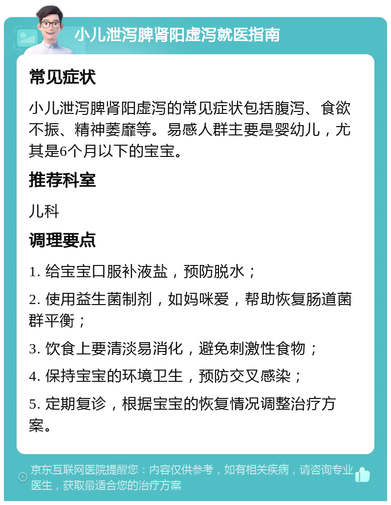 小儿泄泻脾肾阳虚泻就医指南 常见症状 小儿泄泻脾肾阳虚泻的常见症状包括腹泻、食欲不振、精神萎靡等。易感人群主要是婴幼儿，尤其是6个月以下的宝宝。 推荐科室 儿科 调理要点 1. 给宝宝口服补液盐，预防脱水； 2. 使用益生菌制剂，如妈咪爱，帮助恢复肠道菌群平衡； 3. 饮食上要清淡易消化，避免刺激性食物； 4. 保持宝宝的环境卫生，预防交叉感染； 5. 定期复诊，根据宝宝的恢复情况调整治疗方案。