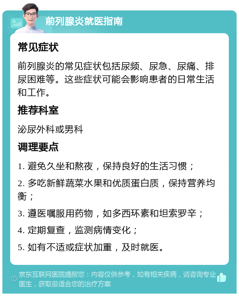 前列腺炎就医指南 常见症状 前列腺炎的常见症状包括尿频、尿急、尿痛、排尿困难等。这些症状可能会影响患者的日常生活和工作。 推荐科室 泌尿外科或男科 调理要点 1. 避免久坐和熬夜，保持良好的生活习惯； 2. 多吃新鲜蔬菜水果和优质蛋白质，保持营养均衡； 3. 遵医嘱服用药物，如多西环素和坦索罗辛； 4. 定期复查，监测病情变化； 5. 如有不适或症状加重，及时就医。