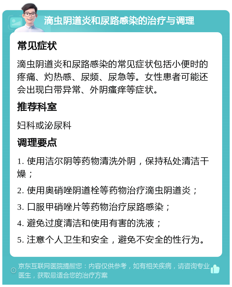 滴虫阴道炎和尿路感染的治疗与调理 常见症状 滴虫阴道炎和尿路感染的常见症状包括小便时的疼痛、灼热感、尿频、尿急等。女性患者可能还会出现白带异常、外阴瘙痒等症状。 推荐科室 妇科或泌尿科 调理要点 1. 使用洁尔阴等药物清洗外阴，保持私处清洁干燥； 2. 使用奥硝唑阴道栓等药物治疗滴虫阴道炎； 3. 口服甲硝唑片等药物治疗尿路感染； 4. 避免过度清洁和使用有害的洗液； 5. 注意个人卫生和安全，避免不安全的性行为。