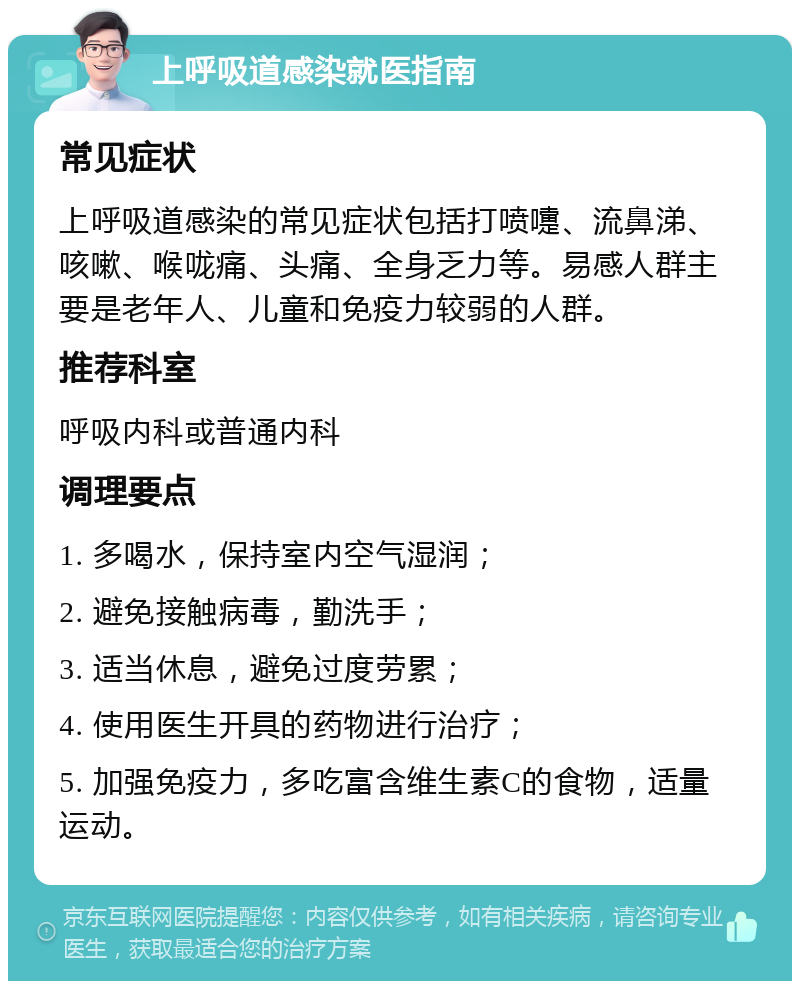 上呼吸道感染就医指南 常见症状 上呼吸道感染的常见症状包括打喷嚏、流鼻涕、咳嗽、喉咙痛、头痛、全身乏力等。易感人群主要是老年人、儿童和免疫力较弱的人群。 推荐科室 呼吸内科或普通内科 调理要点 1. 多喝水，保持室内空气湿润； 2. 避免接触病毒，勤洗手； 3. 适当休息，避免过度劳累； 4. 使用医生开具的药物进行治疗； 5. 加强免疫力，多吃富含维生素C的食物，适量运动。