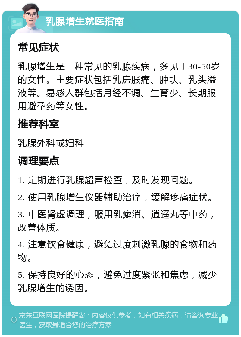 乳腺增生就医指南 常见症状 乳腺增生是一种常见的乳腺疾病，多见于30-50岁的女性。主要症状包括乳房胀痛、肿块、乳头溢液等。易感人群包括月经不调、生育少、长期服用避孕药等女性。 推荐科室 乳腺外科或妇科 调理要点 1. 定期进行乳腺超声检查，及时发现问题。 2. 使用乳腺增生仪器辅助治疗，缓解疼痛症状。 3. 中医肾虚调理，服用乳癖消、逍遥丸等中药，改善体质。 4. 注意饮食健康，避免过度刺激乳腺的食物和药物。 5. 保持良好的心态，避免过度紧张和焦虑，减少乳腺增生的诱因。