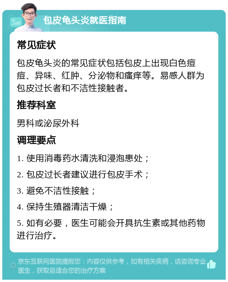 包皮龟头炎就医指南 常见症状 包皮龟头炎的常见症状包括包皮上出现白色痘痘、异味、红肿、分泌物和瘙痒等。易感人群为包皮过长者和不洁性接触者。 推荐科室 男科或泌尿外科 调理要点 1. 使用消毒药水清洗和浸泡患处； 2. 包皮过长者建议进行包皮手术； 3. 避免不洁性接触； 4. 保持生殖器清洁干燥； 5. 如有必要，医生可能会开具抗生素或其他药物进行治疗。