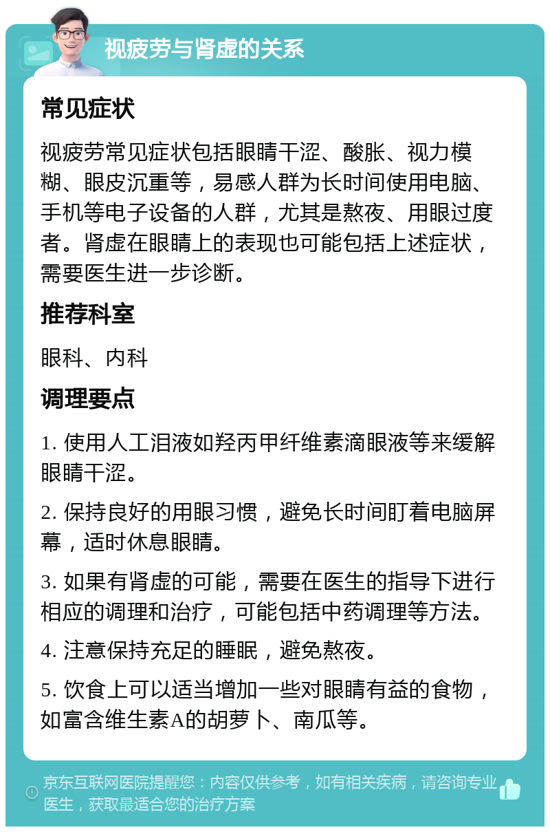 视疲劳与肾虚的关系 常见症状 视疲劳常见症状包括眼睛干涩、酸胀、视力模糊、眼皮沉重等，易感人群为长时间使用电脑、手机等电子设备的人群，尤其是熬夜、用眼过度者。肾虚在眼睛上的表现也可能包括上述症状，需要医生进一步诊断。 推荐科室 眼科、内科 调理要点 1. 使用人工泪液如羟丙甲纤维素滴眼液等来缓解眼睛干涩。 2. 保持良好的用眼习惯，避免长时间盯着电脑屏幕，适时休息眼睛。 3. 如果有肾虚的可能，需要在医生的指导下进行相应的调理和治疗，可能包括中药调理等方法。 4. 注意保持充足的睡眠，避免熬夜。 5. 饮食上可以适当增加一些对眼睛有益的食物，如富含维生素A的胡萝卜、南瓜等。