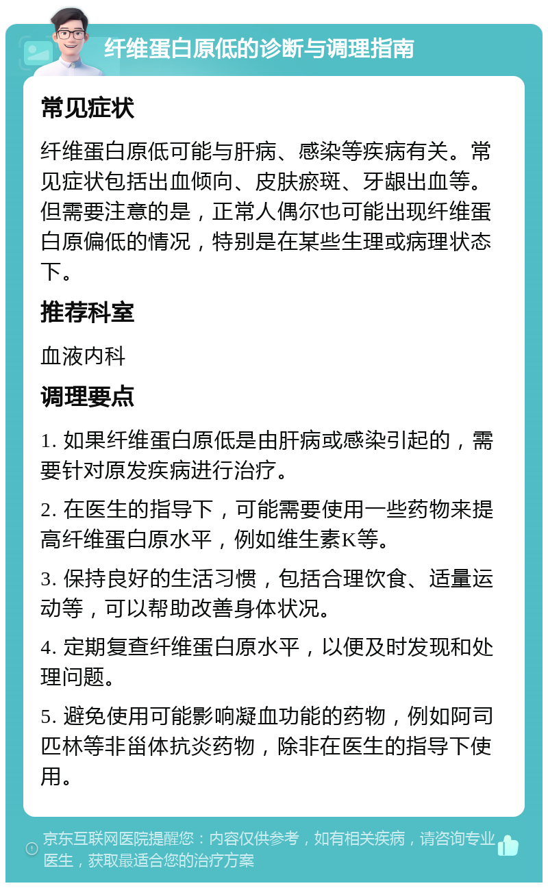 纤维蛋白原低的诊断与调理指南 常见症状 纤维蛋白原低可能与肝病、感染等疾病有关。常见症状包括出血倾向、皮肤瘀斑、牙龈出血等。但需要注意的是，正常人偶尔也可能出现纤维蛋白原偏低的情况，特别是在某些生理或病理状态下。 推荐科室 血液内科 调理要点 1. 如果纤维蛋白原低是由肝病或感染引起的，需要针对原发疾病进行治疗。 2. 在医生的指导下，可能需要使用一些药物来提高纤维蛋白原水平，例如维生素K等。 3. 保持良好的生活习惯，包括合理饮食、适量运动等，可以帮助改善身体状况。 4. 定期复查纤维蛋白原水平，以便及时发现和处理问题。 5. 避免使用可能影响凝血功能的药物，例如阿司匹林等非甾体抗炎药物，除非在医生的指导下使用。