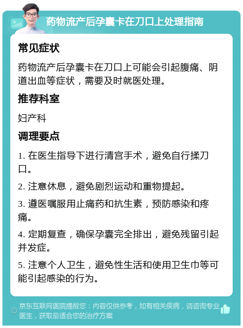 药物流产后孕囊卡在刀口上处理指南 常见症状 药物流产后孕囊卡在刀口上可能会引起腹痛、阴道出血等症状，需要及时就医处理。 推荐科室 妇产科 调理要点 1. 在医生指导下进行清宫手术，避免自行揉刀口。 2. 注意休息，避免剧烈运动和重物提起。 3. 遵医嘱服用止痛药和抗生素，预防感染和疼痛。 4. 定期复查，确保孕囊完全排出，避免残留引起并发症。 5. 注意个人卫生，避免性生活和使用卫生巾等可能引起感染的行为。