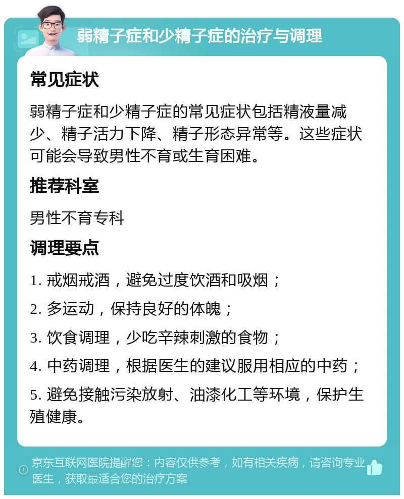 弱精子症和少精子症的治疗与调理 常见症状 弱精子症和少精子症的常见症状包括精液量减少、精子活力下降、精子形态异常等。这些症状可能会导致男性不育或生育困难。 推荐科室 男性不育专科 调理要点 1. 戒烟戒酒，避免过度饮酒和吸烟； 2. 多运动，保持良好的体魄； 3. 饮食调理，少吃辛辣刺激的食物； 4. 中药调理，根据医生的建议服用相应的中药； 5. 避免接触污染放射、油漆化工等环境，保护生殖健康。