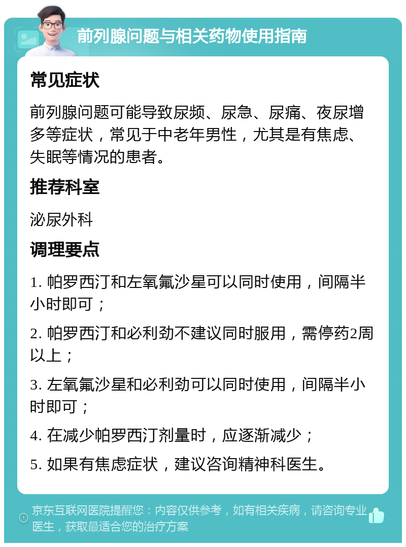 前列腺问题与相关药物使用指南 常见症状 前列腺问题可能导致尿频、尿急、尿痛、夜尿增多等症状，常见于中老年男性，尤其是有焦虑、失眠等情况的患者。 推荐科室 泌尿外科 调理要点 1. 帕罗西汀和左氧氟沙星可以同时使用，间隔半小时即可； 2. 帕罗西汀和必利劲不建议同时服用，需停药2周以上； 3. 左氧氟沙星和必利劲可以同时使用，间隔半小时即可； 4. 在减少帕罗西汀剂量时，应逐渐减少； 5. 如果有焦虑症状，建议咨询精神科医生。