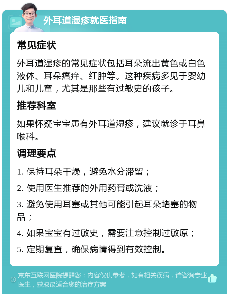 外耳道湿疹就医指南 常见症状 外耳道湿疹的常见症状包括耳朵流出黄色或白色液体、耳朵瘙痒、红肿等。这种疾病多见于婴幼儿和儿童，尤其是那些有过敏史的孩子。 推荐科室 如果怀疑宝宝患有外耳道湿疹，建议就诊于耳鼻喉科。 调理要点 1. 保持耳朵干燥，避免水分滞留； 2. 使用医生推荐的外用药膏或洗液； 3. 避免使用耳塞或其他可能引起耳朵堵塞的物品； 4. 如果宝宝有过敏史，需要注意控制过敏原； 5. 定期复查，确保病情得到有效控制。