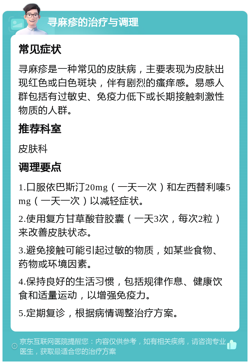 寻麻疹的治疗与调理 常见症状 寻麻疹是一种常见的皮肤病，主要表现为皮肤出现红色或白色斑块，伴有剧烈的瘙痒感。易感人群包括有过敏史、免疫力低下或长期接触刺激性物质的人群。 推荐科室 皮肤科 调理要点 1.口服依巴斯汀20mg（一天一次）和左西替利嗪5mg（一天一次）以减轻症状。 2.使用复方甘草酸苷胶囊（一天3次，每次2粒）来改善皮肤状态。 3.避免接触可能引起过敏的物质，如某些食物、药物或环境因素。 4.保持良好的生活习惯，包括规律作息、健康饮食和适量运动，以增强免疫力。 5.定期复诊，根据病情调整治疗方案。