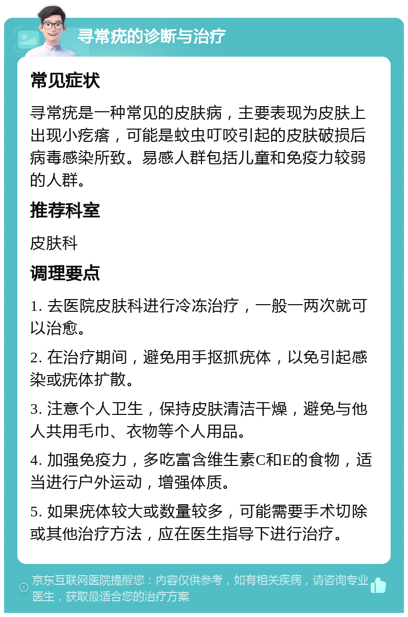 寻常疣的诊断与治疗 常见症状 寻常疣是一种常见的皮肤病，主要表现为皮肤上出现小疙瘩，可能是蚊虫叮咬引起的皮肤破损后病毒感染所致。易感人群包括儿童和免疫力较弱的人群。 推荐科室 皮肤科 调理要点 1. 去医院皮肤科进行冷冻治疗，一般一两次就可以治愈。 2. 在治疗期间，避免用手抠抓疣体，以免引起感染或疣体扩散。 3. 注意个人卫生，保持皮肤清洁干燥，避免与他人共用毛巾、衣物等个人用品。 4. 加强免疫力，多吃富含维生素C和E的食物，适当进行户外运动，增强体质。 5. 如果疣体较大或数量较多，可能需要手术切除或其他治疗方法，应在医生指导下进行治疗。