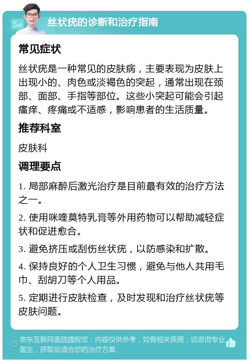 丝状疣的诊断和治疗指南 常见症状 丝状疣是一种常见的皮肤病，主要表现为皮肤上出现小的、肉色或淡褐色的突起，通常出现在颈部、面部、手指等部位。这些小突起可能会引起瘙痒、疼痛或不适感，影响患者的生活质量。 推荐科室 皮肤科 调理要点 1. 局部麻醉后激光治疗是目前最有效的治疗方法之一。 2. 使用咪喹莫特乳膏等外用药物可以帮助减轻症状和促进愈合。 3. 避免挤压或刮伤丝状疣，以防感染和扩散。 4. 保持良好的个人卫生习惯，避免与他人共用毛巾、刮胡刀等个人用品。 5. 定期进行皮肤检查，及时发现和治疗丝状疣等皮肤问题。