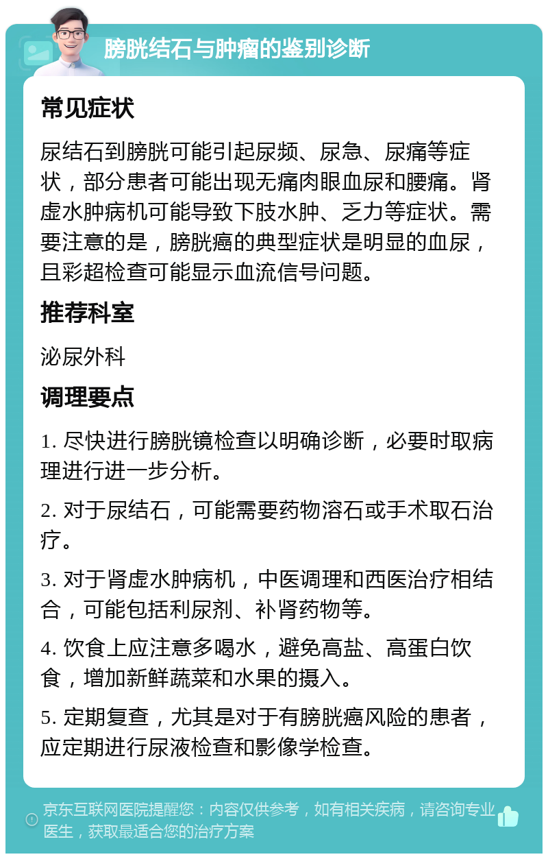 膀胱结石与肿瘤的鉴别诊断 常见症状 尿结石到膀胱可能引起尿频、尿急、尿痛等症状，部分患者可能出现无痛肉眼血尿和腰痛。肾虚水肿病机可能导致下肢水肿、乏力等症状。需要注意的是，膀胱癌的典型症状是明显的血尿，且彩超检查可能显示血流信号问题。 推荐科室 泌尿外科 调理要点 1. 尽快进行膀胱镜检查以明确诊断，必要时取病理进行进一步分析。 2. 对于尿结石，可能需要药物溶石或手术取石治疗。 3. 对于肾虚水肿病机，中医调理和西医治疗相结合，可能包括利尿剂、补肾药物等。 4. 饮食上应注意多喝水，避免高盐、高蛋白饮食，增加新鲜蔬菜和水果的摄入。 5. 定期复查，尤其是对于有膀胱癌风险的患者，应定期进行尿液检查和影像学检查。