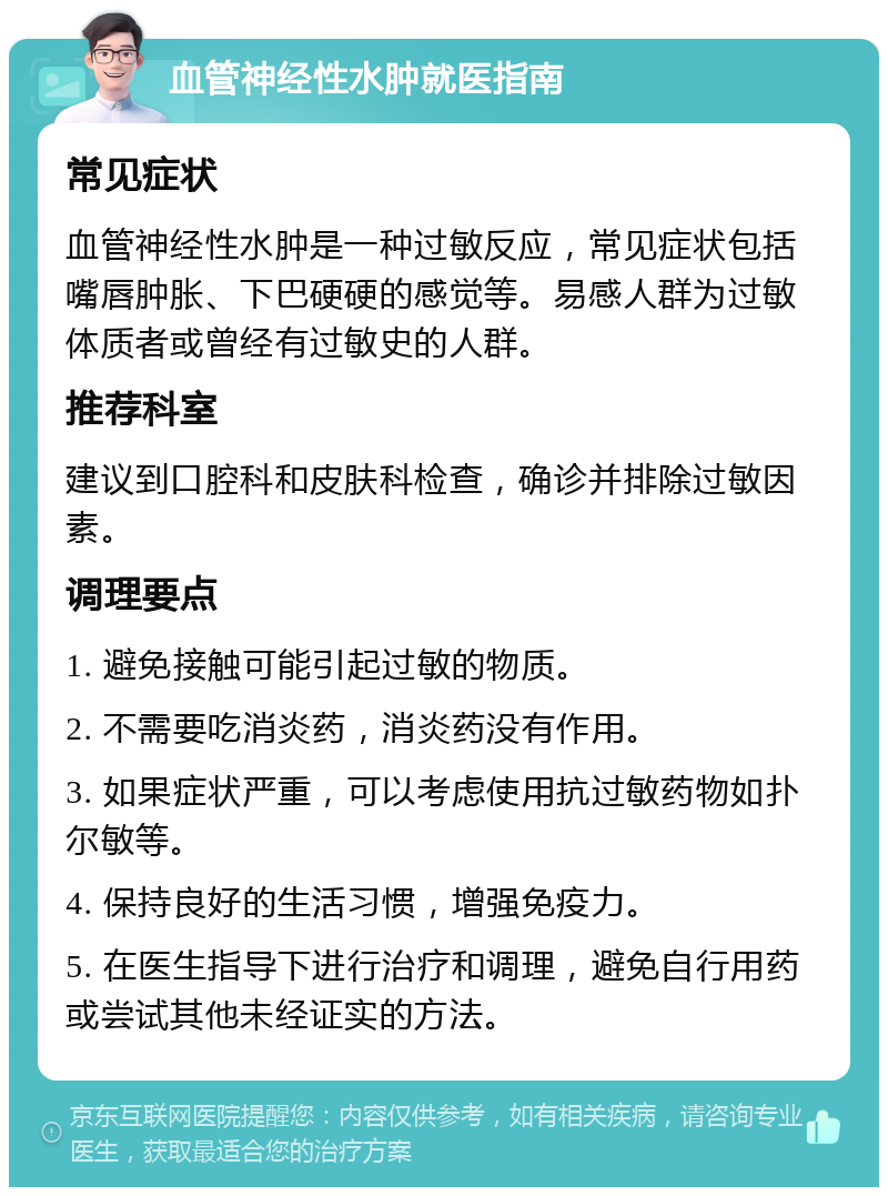 血管神经性水肿就医指南 常见症状 血管神经性水肿是一种过敏反应，常见症状包括嘴唇肿胀、下巴硬硬的感觉等。易感人群为过敏体质者或曾经有过敏史的人群。 推荐科室 建议到口腔科和皮肤科检查，确诊并排除过敏因素。 调理要点 1. 避免接触可能引起过敏的物质。 2. 不需要吃消炎药，消炎药没有作用。 3. 如果症状严重，可以考虑使用抗过敏药物如扑尔敏等。 4. 保持良好的生活习惯，增强免疫力。 5. 在医生指导下进行治疗和调理，避免自行用药或尝试其他未经证实的方法。