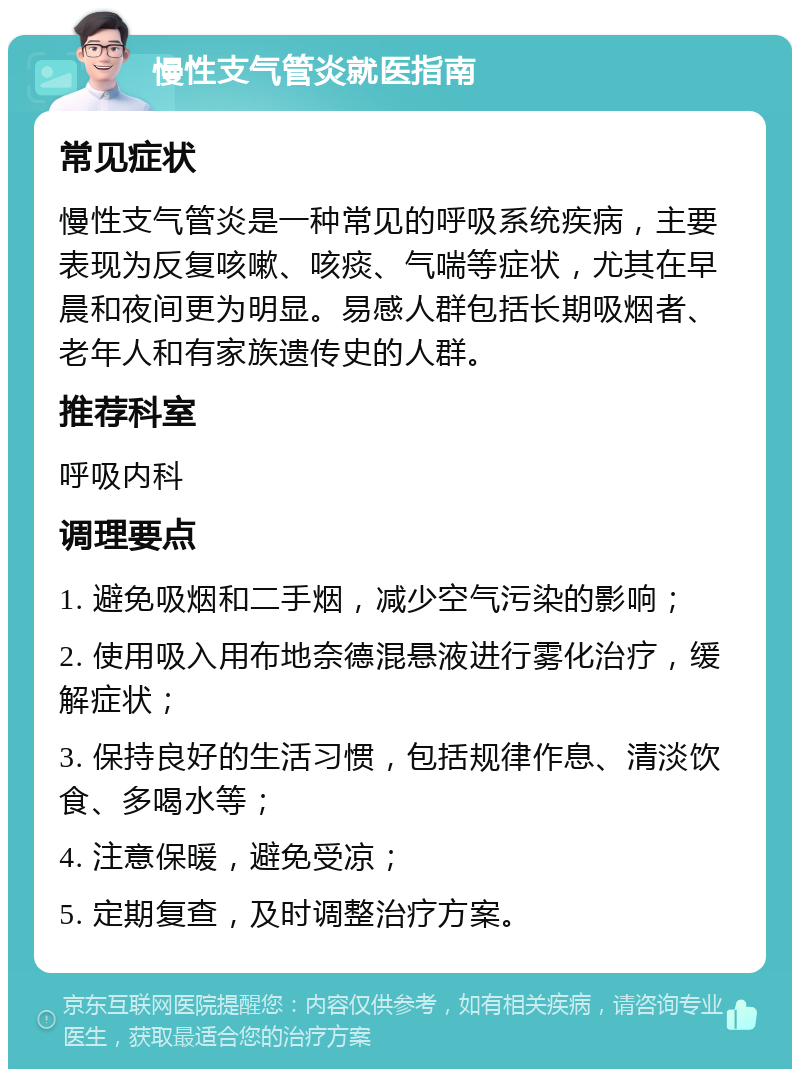 慢性支气管炎就医指南 常见症状 慢性支气管炎是一种常见的呼吸系统疾病，主要表现为反复咳嗽、咳痰、气喘等症状，尤其在早晨和夜间更为明显。易感人群包括长期吸烟者、老年人和有家族遗传史的人群。 推荐科室 呼吸内科 调理要点 1. 避免吸烟和二手烟，减少空气污染的影响； 2. 使用吸入用布地奈德混悬液进行雾化治疗，缓解症状； 3. 保持良好的生活习惯，包括规律作息、清淡饮食、多喝水等； 4. 注意保暖，避免受凉； 5. 定期复查，及时调整治疗方案。