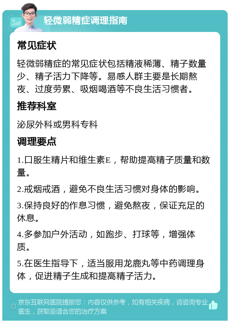 轻微弱精症调理指南 常见症状 轻微弱精症的常见症状包括精液稀薄、精子数量少、精子活力下降等。易感人群主要是长期熬夜、过度劳累、吸烟喝酒等不良生活习惯者。 推荐科室 泌尿外科或男科专科 调理要点 1.口服生精片和维生素E，帮助提高精子质量和数量。 2.戒烟戒酒，避免不良生活习惯对身体的影响。 3.保持良好的作息习惯，避免熬夜，保证充足的休息。 4.多参加户外活动，如跑步、打球等，增强体质。 5.在医生指导下，适当服用龙鹿丸等中药调理身体，促进精子生成和提高精子活力。