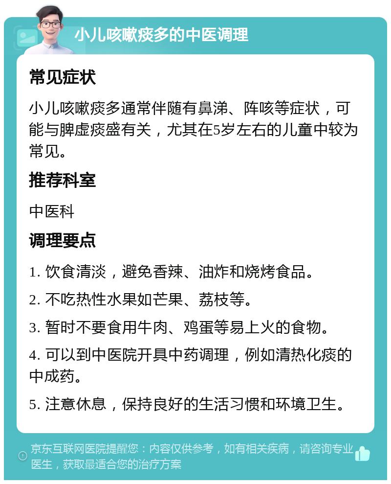 小儿咳嗽痰多的中医调理 常见症状 小儿咳嗽痰多通常伴随有鼻涕、阵咳等症状，可能与脾虚痰盛有关，尤其在5岁左右的儿童中较为常见。 推荐科室 中医科 调理要点 1. 饮食清淡，避免香辣、油炸和烧烤食品。 2. 不吃热性水果如芒果、荔枝等。 3. 暂时不要食用牛肉、鸡蛋等易上火的食物。 4. 可以到中医院开具中药调理，例如清热化痰的中成药。 5. 注意休息，保持良好的生活习惯和环境卫生。