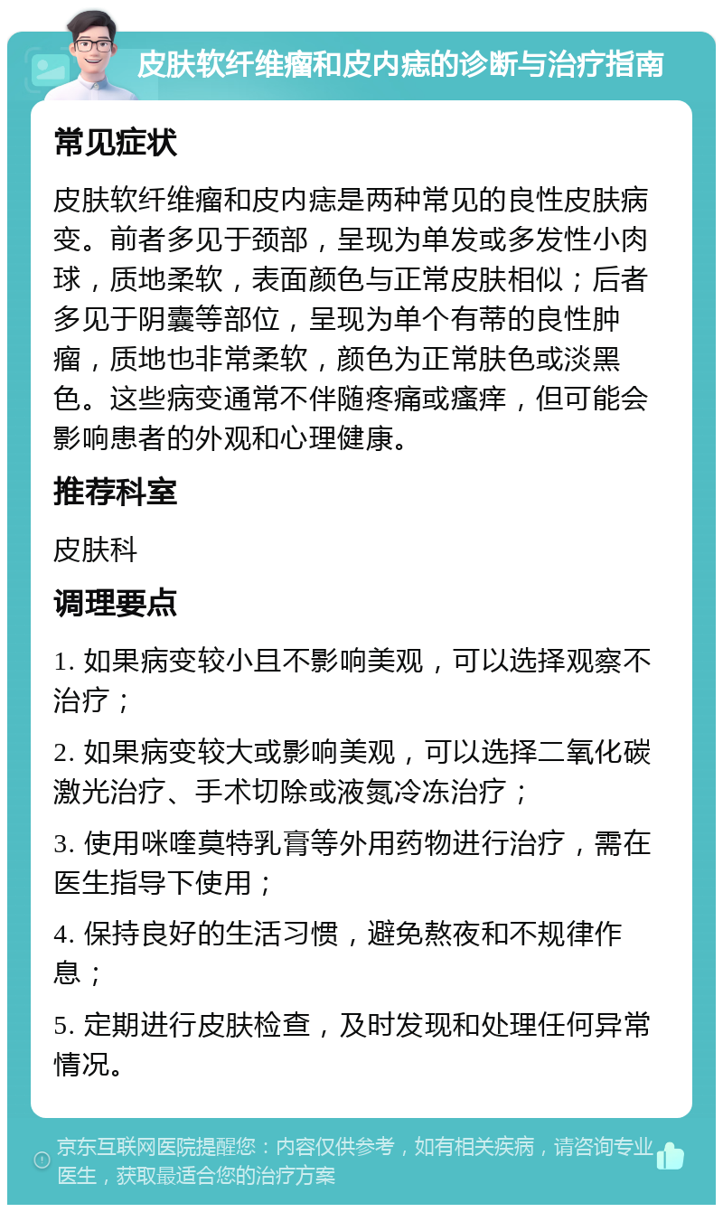 皮肤软纤维瘤和皮内痣的诊断与治疗指南 常见症状 皮肤软纤维瘤和皮内痣是两种常见的良性皮肤病变。前者多见于颈部，呈现为单发或多发性小肉球，质地柔软，表面颜色与正常皮肤相似；后者多见于阴囊等部位，呈现为单个有蒂的良性肿瘤，质地也非常柔软，颜色为正常肤色或淡黑色。这些病变通常不伴随疼痛或瘙痒，但可能会影响患者的外观和心理健康。 推荐科室 皮肤科 调理要点 1. 如果病变较小且不影响美观，可以选择观察不治疗； 2. 如果病变较大或影响美观，可以选择二氧化碳激光治疗、手术切除或液氮冷冻治疗； 3. 使用咪喹莫特乳膏等外用药物进行治疗，需在医生指导下使用； 4. 保持良好的生活习惯，避免熬夜和不规律作息； 5. 定期进行皮肤检查，及时发现和处理任何异常情况。