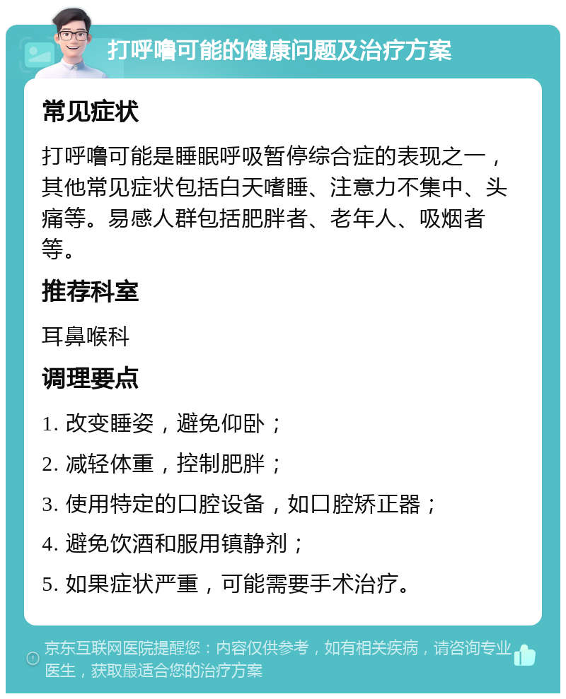 打呼噜可能的健康问题及治疗方案 常见症状 打呼噜可能是睡眠呼吸暂停综合症的表现之一，其他常见症状包括白天嗜睡、注意力不集中、头痛等。易感人群包括肥胖者、老年人、吸烟者等。 推荐科室 耳鼻喉科 调理要点 1. 改变睡姿，避免仰卧； 2. 减轻体重，控制肥胖； 3. 使用特定的口腔设备，如口腔矫正器； 4. 避免饮酒和服用镇静剂； 5. 如果症状严重，可能需要手术治疗。