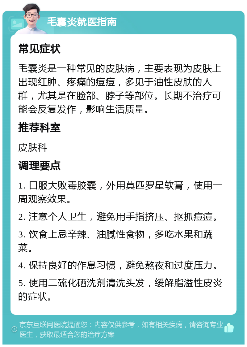 毛囊炎就医指南 常见症状 毛囊炎是一种常见的皮肤病，主要表现为皮肤上出现红肿、疼痛的痘痘，多见于油性皮肤的人群，尤其是在脸部、脖子等部位。长期不治疗可能会反复发作，影响生活质量。 推荐科室 皮肤科 调理要点 1. 口服大败毒胶囊，外用莫匹罗星软膏，使用一周观察效果。 2. 注意个人卫生，避免用手指挤压、抠抓痘痘。 3. 饮食上忌辛辣、油腻性食物，多吃水果和蔬菜。 4. 保持良好的作息习惯，避免熬夜和过度压力。 5. 使用二硫化硒洗剂清洗头发，缓解脂溢性皮炎的症状。