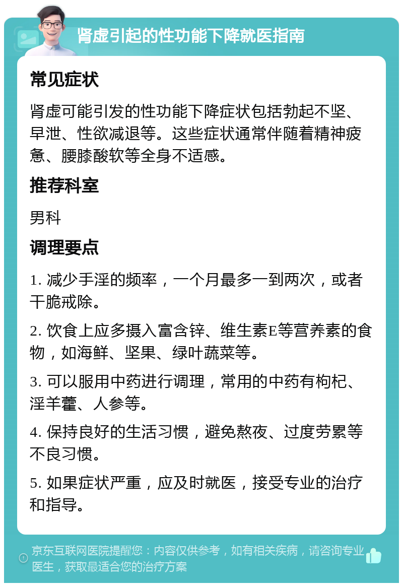 肾虚引起的性功能下降就医指南 常见症状 肾虚可能引发的性功能下降症状包括勃起不坚、早泄、性欲减退等。这些症状通常伴随着精神疲惫、腰膝酸软等全身不适感。 推荐科室 男科 调理要点 1. 减少手淫的频率，一个月最多一到两次，或者干脆戒除。 2. 饮食上应多摄入富含锌、维生素E等营养素的食物，如海鲜、坚果、绿叶蔬菜等。 3. 可以服用中药进行调理，常用的中药有枸杞、淫羊藿、人参等。 4. 保持良好的生活习惯，避免熬夜、过度劳累等不良习惯。 5. 如果症状严重，应及时就医，接受专业的治疗和指导。