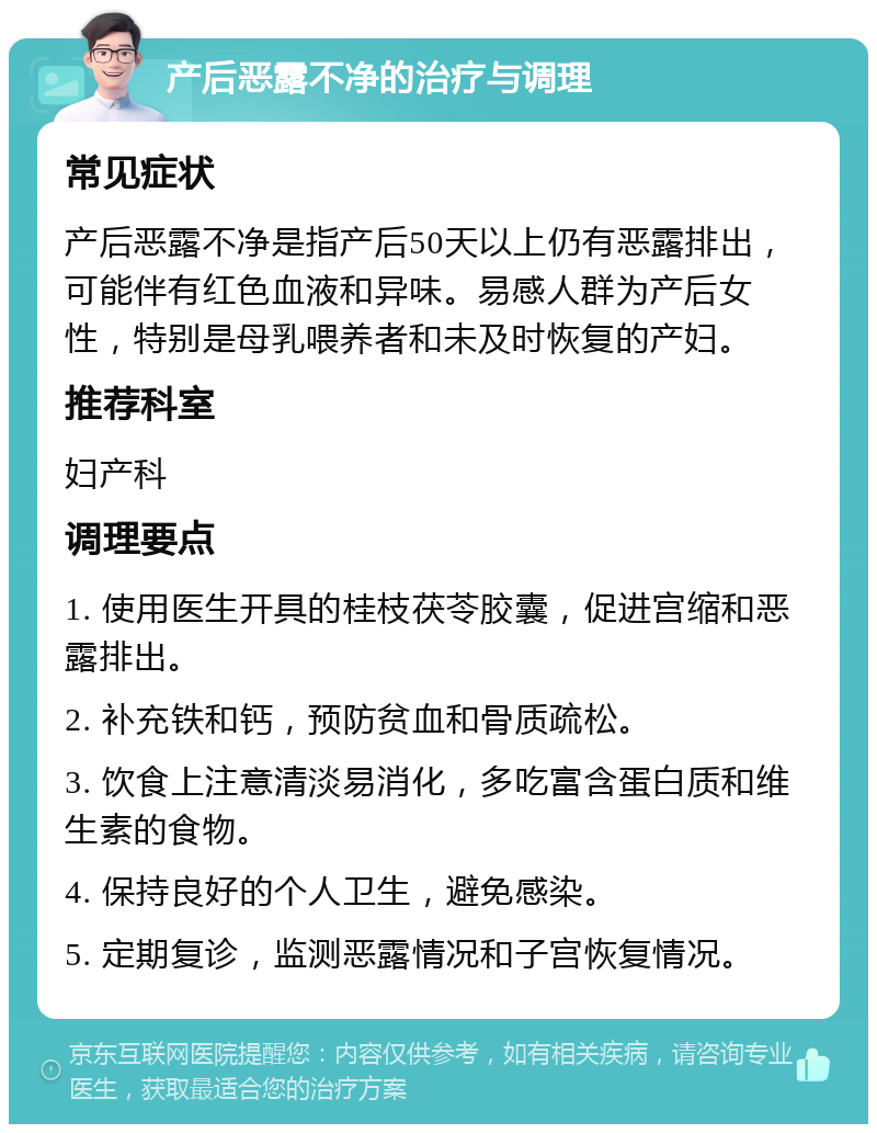 产后恶露不净的治疗与调理 常见症状 产后恶露不净是指产后50天以上仍有恶露排出，可能伴有红色血液和异味。易感人群为产后女性，特别是母乳喂养者和未及时恢复的产妇。 推荐科室 妇产科 调理要点 1. 使用医生开具的桂枝茯苓胶囊，促进宫缩和恶露排出。 2. 补充铁和钙，预防贫血和骨质疏松。 3. 饮食上注意清淡易消化，多吃富含蛋白质和维生素的食物。 4. 保持良好的个人卫生，避免感染。 5. 定期复诊，监测恶露情况和子宫恢复情况。